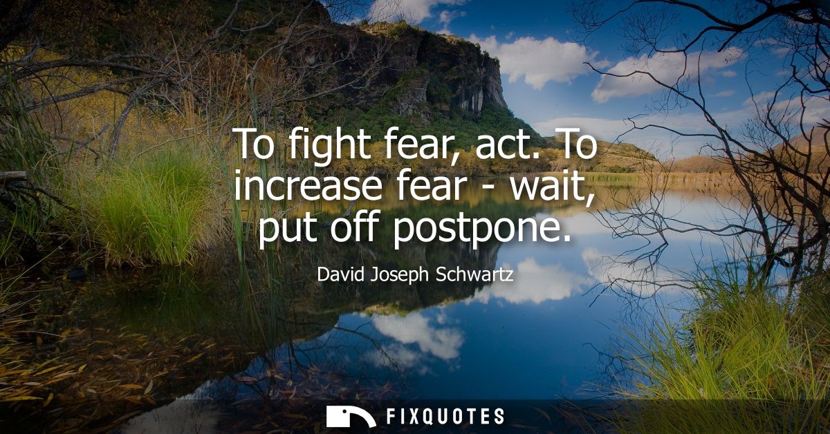To fight fear, act. To increase fear - wait, put off postpone