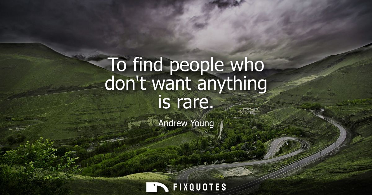To find people who dont want anything is rare