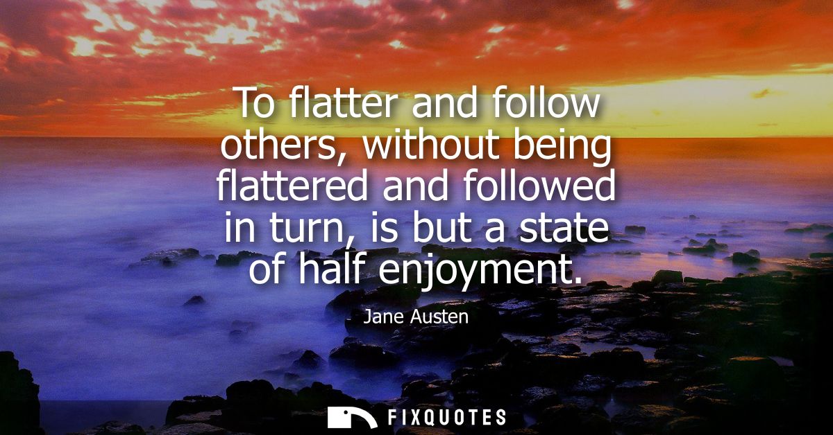 To flatter and follow others, without being flattered and followed in turn, is but a state of half enjoyment