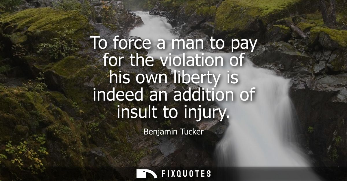 To force a man to pay for the violation of his own liberty is indeed an addition of insult to injury