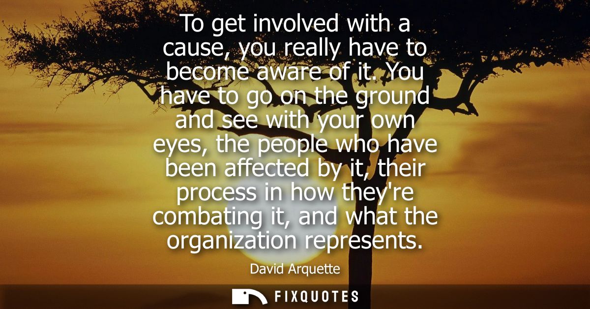 To get involved with a cause, you really have to become aware of it. You have to go on the ground and see with your own 