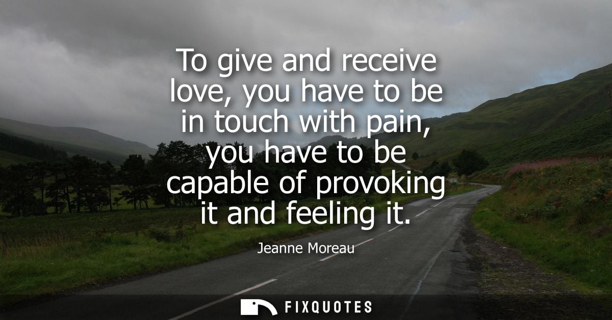 To give and receive love, you have to be in touch with pain, you have to be capable of provoking it and feeling it