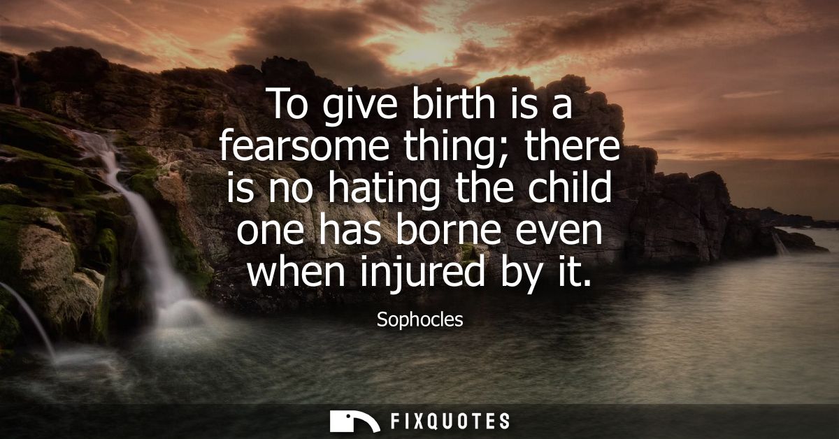 To give birth is a fearsome thing there is no hating the child one has borne even when injured by it