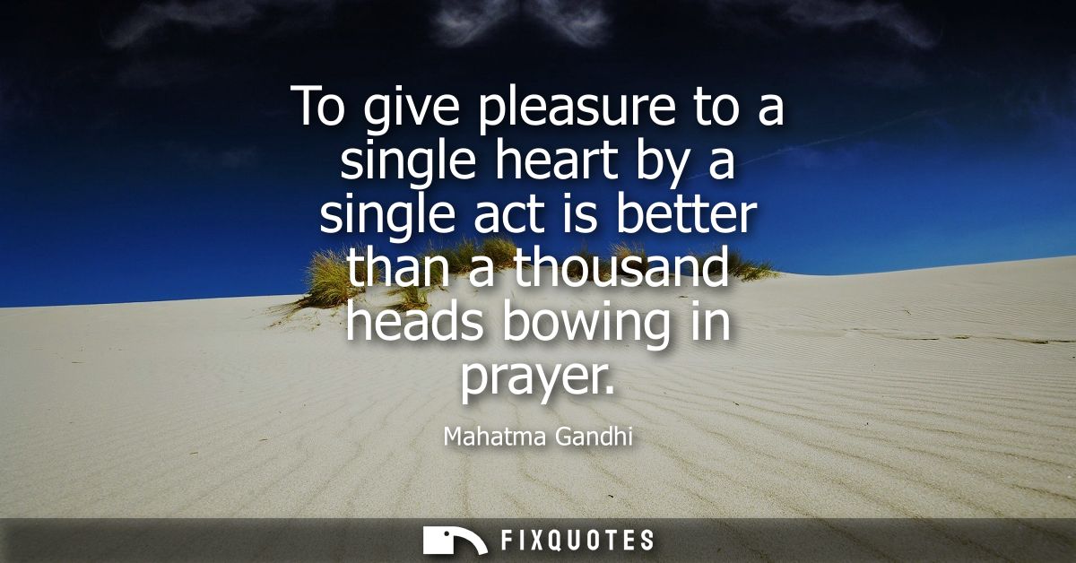 To give pleasure to a single heart by a single act is better than a thousand heads bowing in prayer