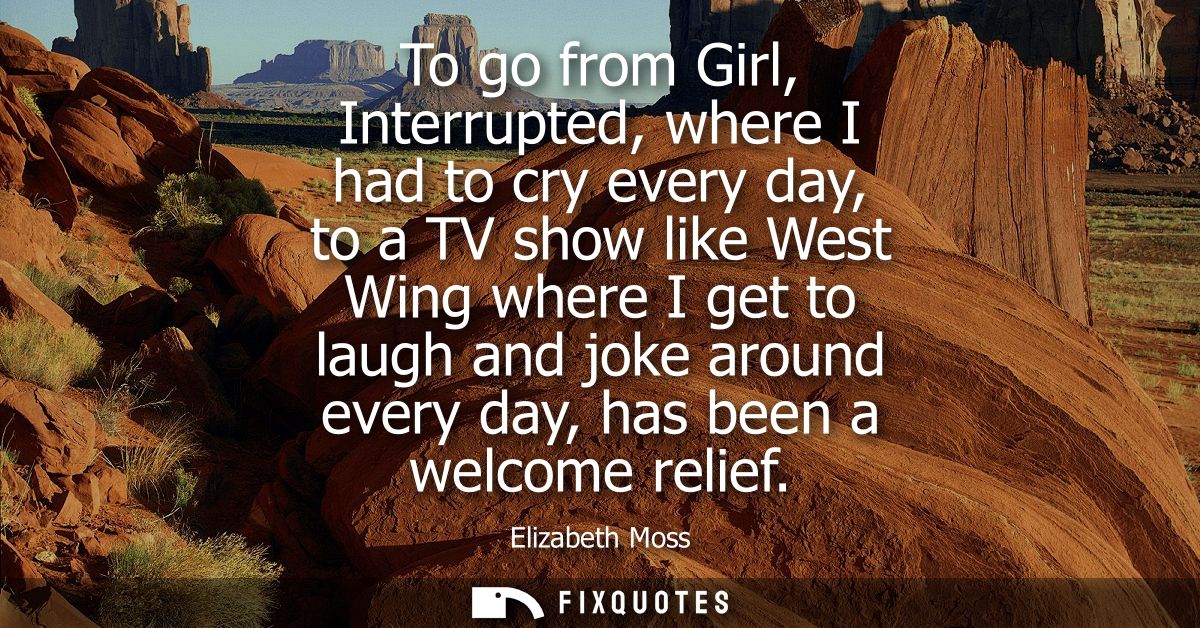 To go from Girl, Interrupted, where I had to cry every day, to a TV show like West Wing where I get to laugh and joke ar