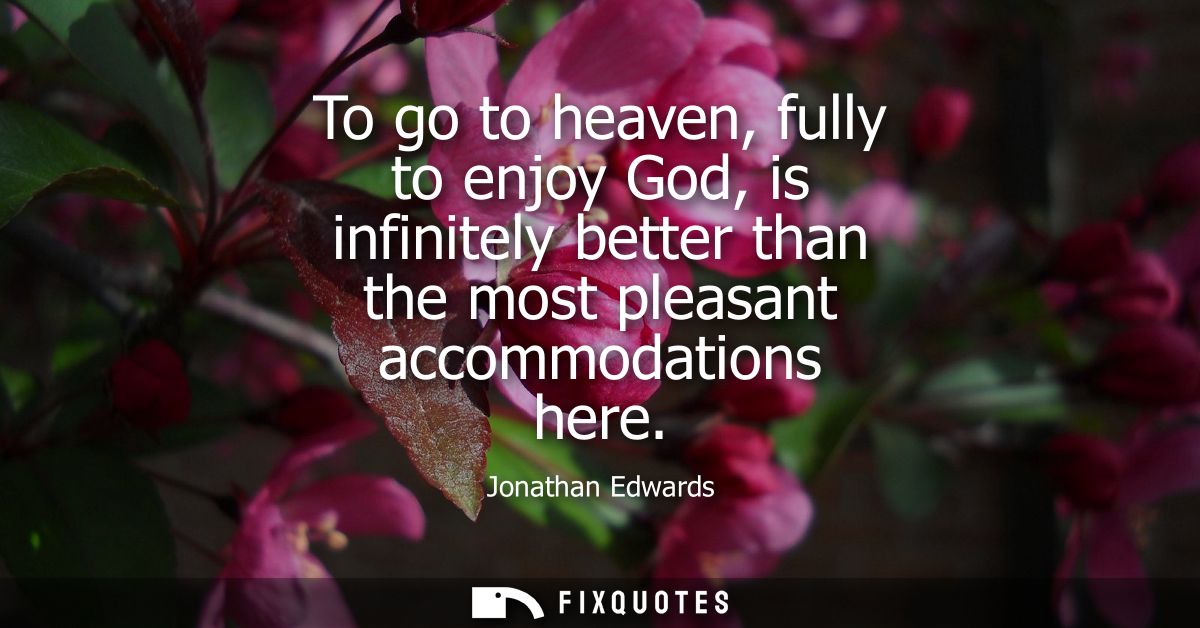 To go to heaven, fully to enjoy God, is infinitely better than the most pleasant accommodations here