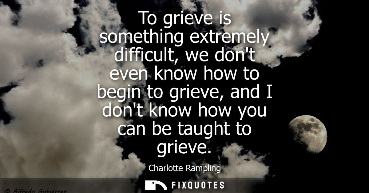 To grieve is something extremely difficult, we dont even know how to begin to grieve, and I dont know how you can be tau