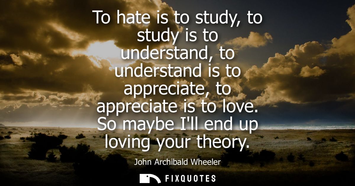 To hate is to study, to study is to understand, to understand is to appreciate, to appreciate is to love. So maybe Ill e