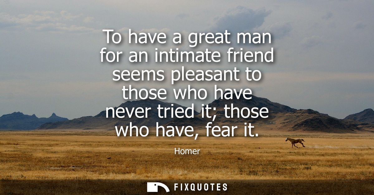 To have a great man for an intimate friend seems pleasant to those who have never tried it those who have, fear it