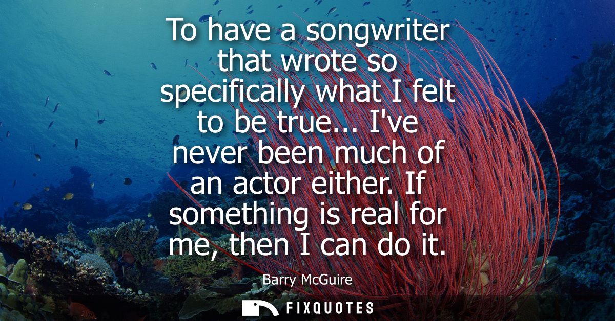 To have a songwriter that wrote so specifically what I felt to be true... Ive never been much of an actor either. If som