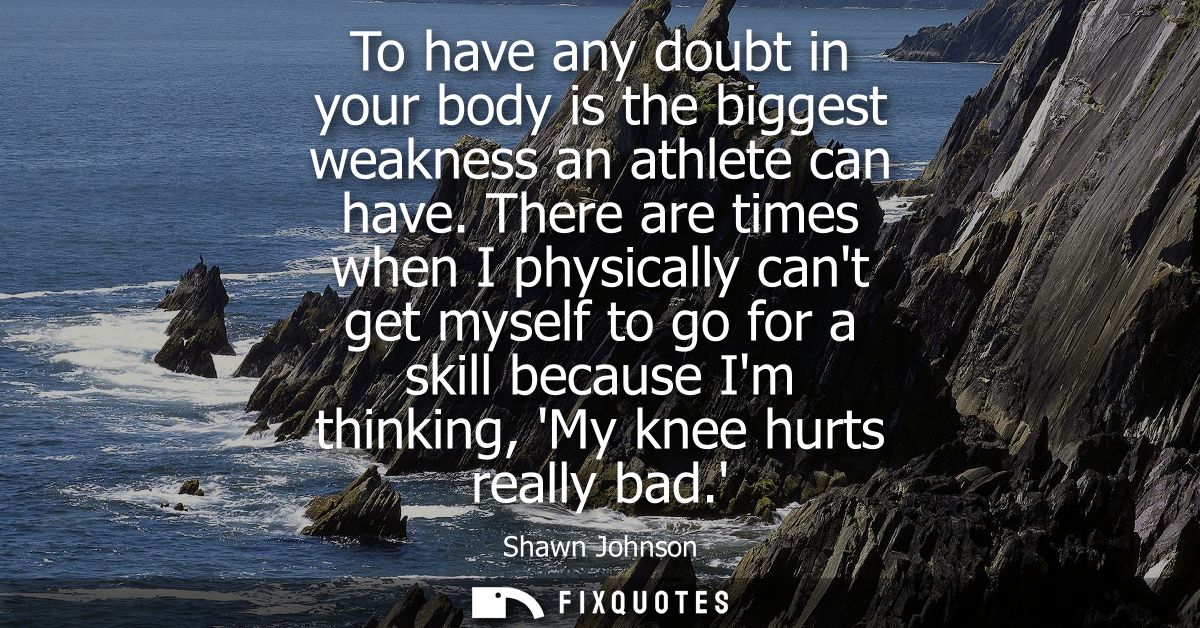 To have any doubt in your body is the biggest weakness an athlete can have. There are times when I physically cant get m
