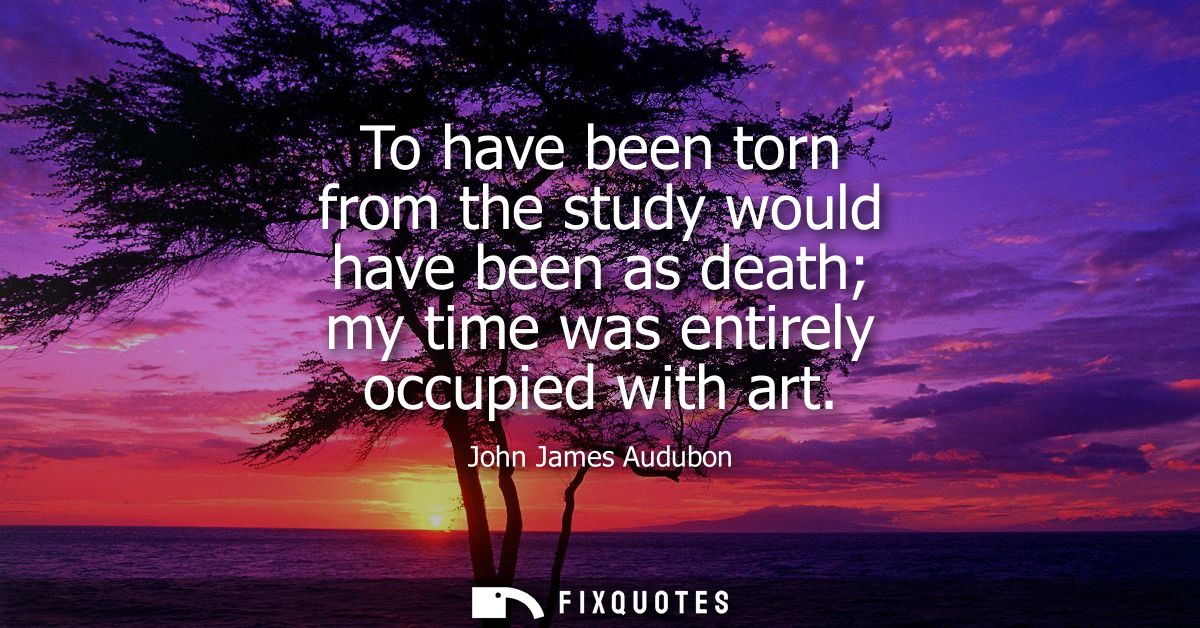 To have been torn from the study would have been as death my time was entirely occupied with art