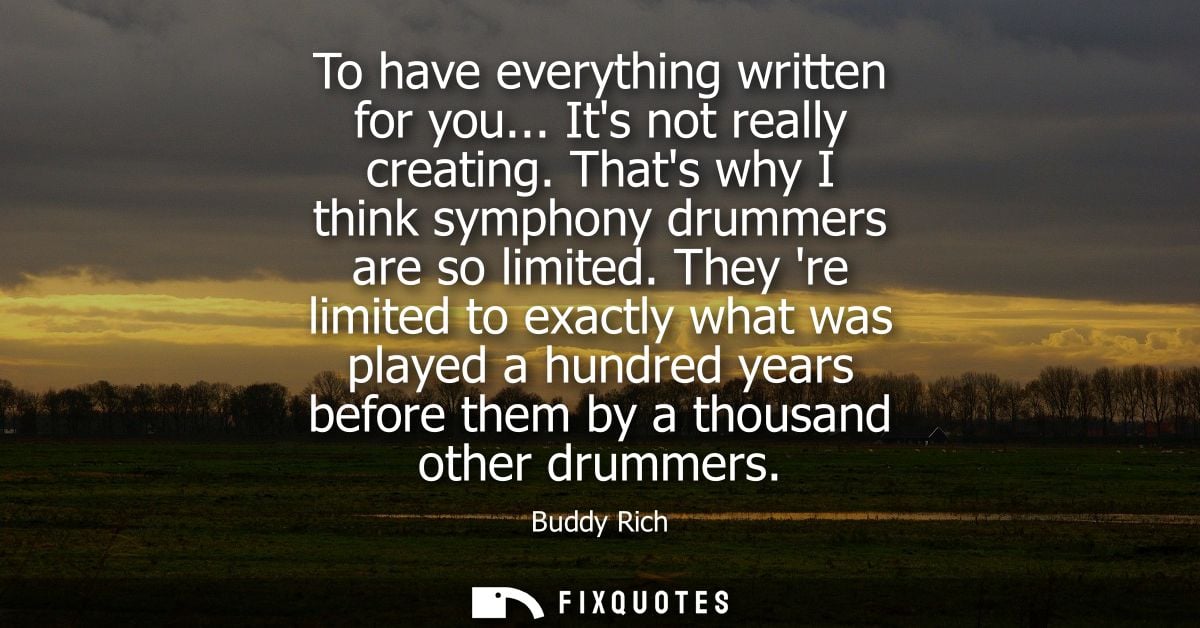 To have everything written for you... Its not really creating. Thats why I think symphony drummers are so limited.
