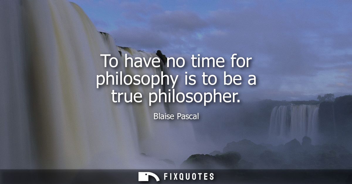 To have no time for philosophy is to be a true philosopher