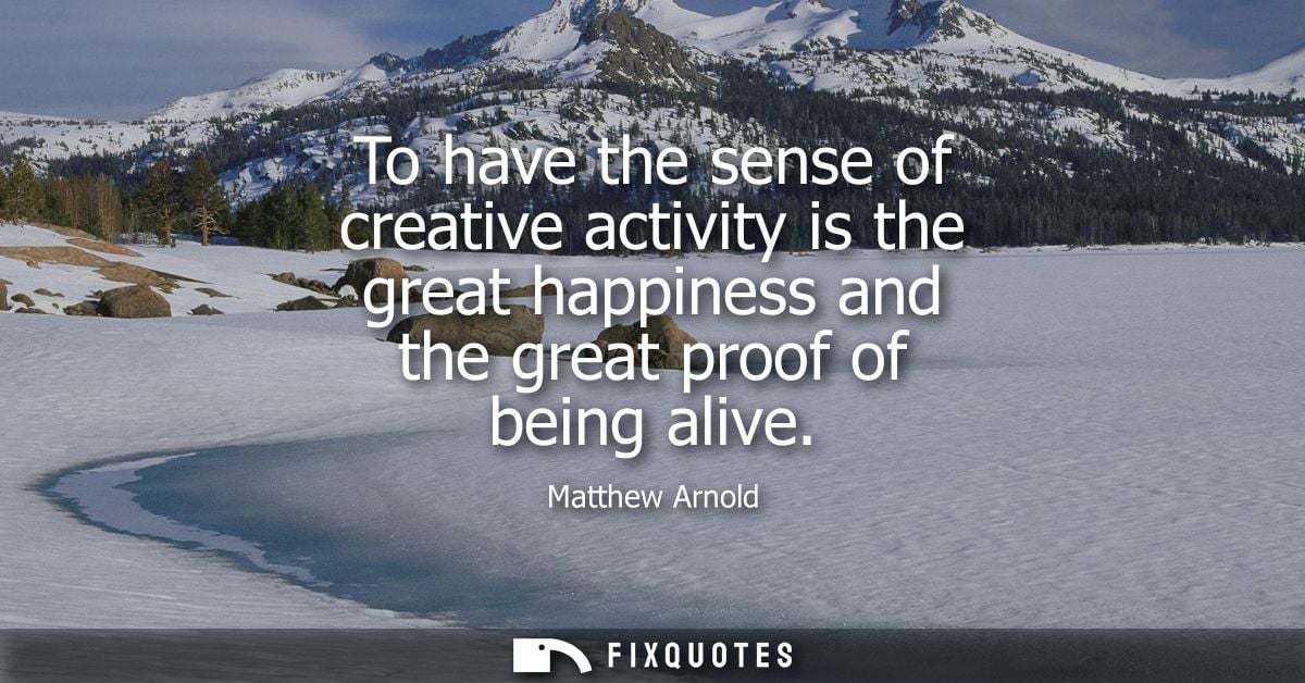 To have the sense of creative activity is the great happiness and the great proof of being alive