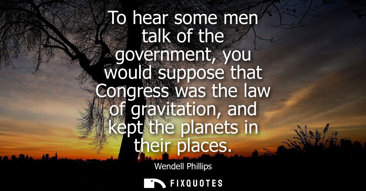 To hear some men talk of the government, you would suppose that Congress was the law of gravitation, and kept the planet