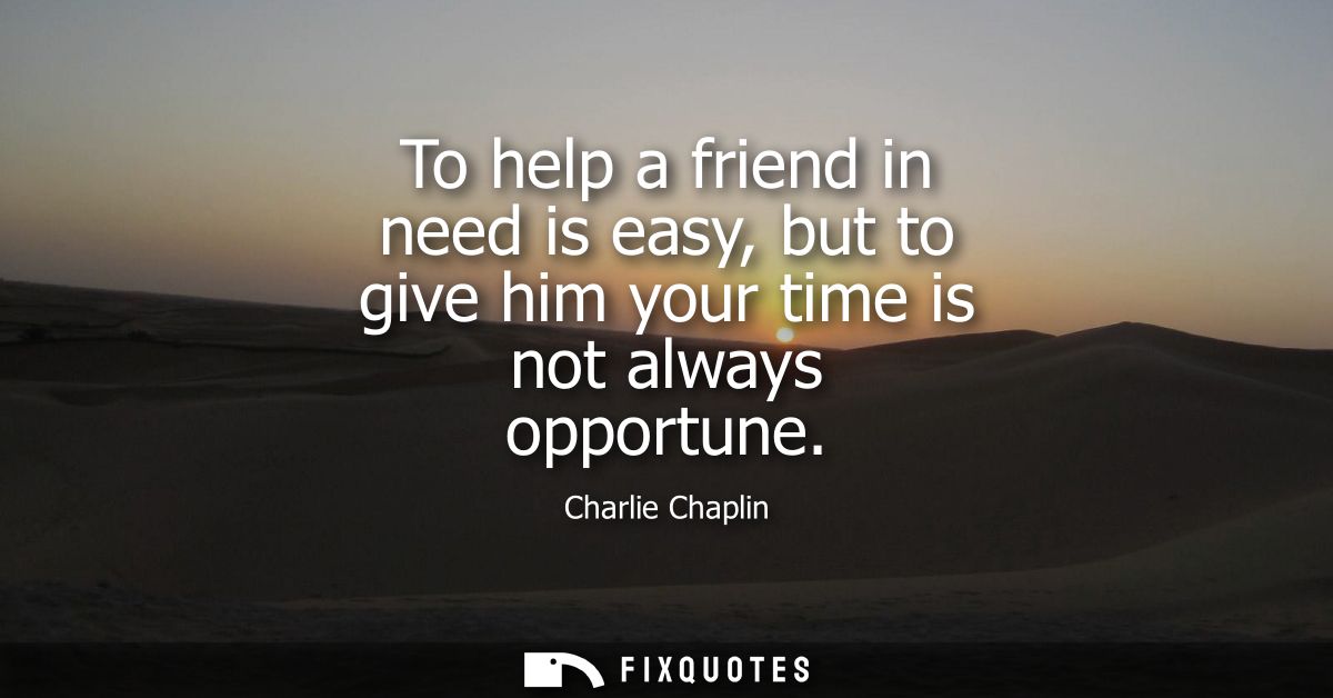 To help a friend in need is easy, but to give him your time is not always opportune