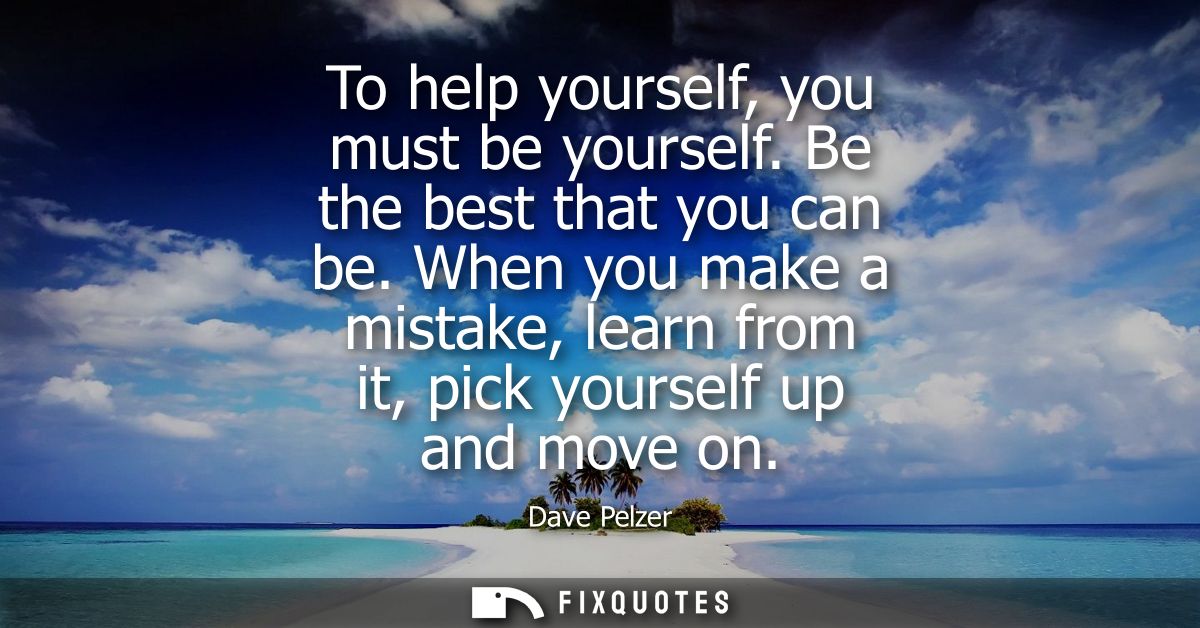To help yourself, you must be yourself. Be the best that you can be. When you make a mistake, learn from it, pick yourse