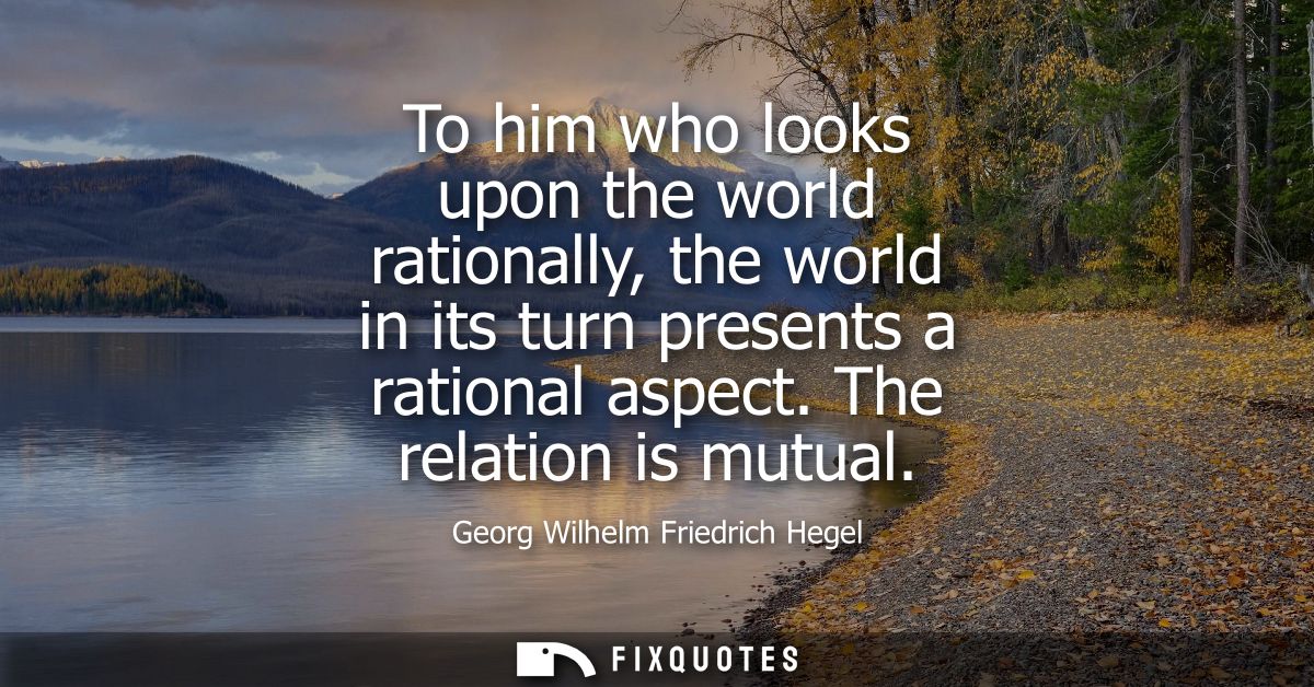 To him who looks upon the world rationally, the world in its turn presents a rational aspect. The relation is mutual