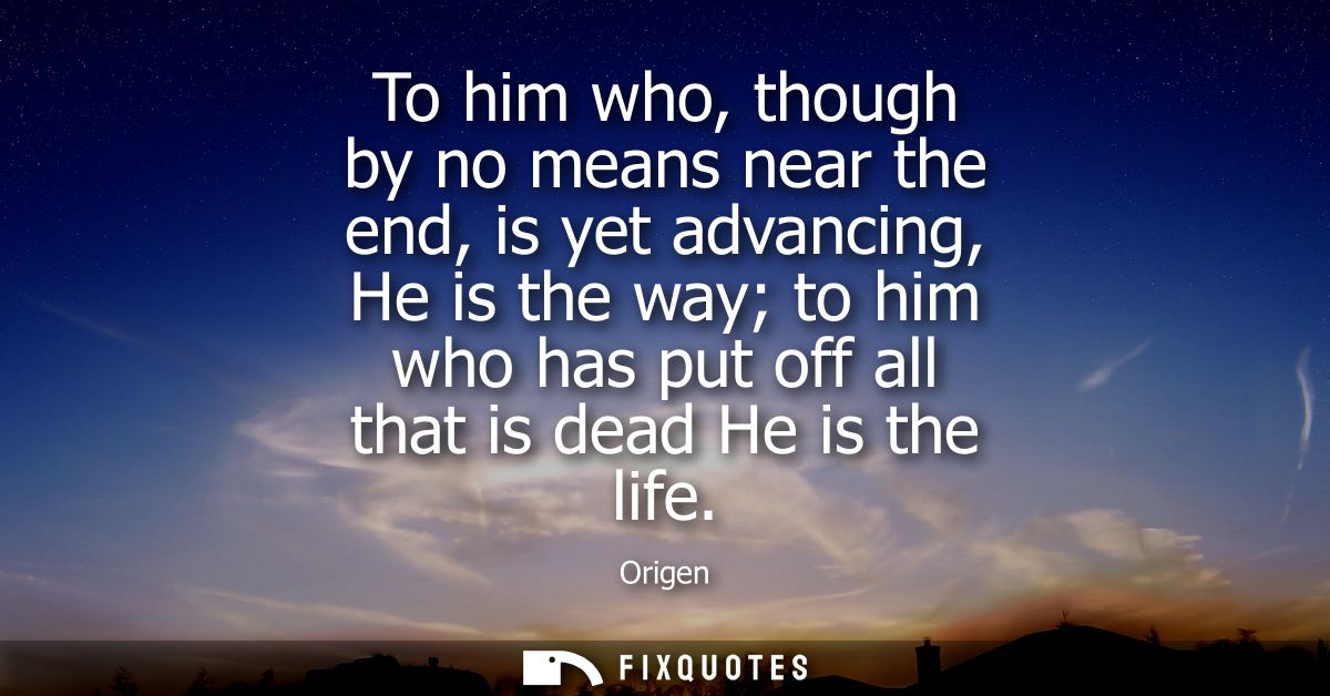 To him who, though by no means near the end, is yet advancing, He is the way to him who has put off all that is dead He 