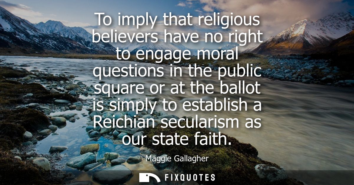 To imply that religious believers have no right to engage moral questions in the public square or at the ballot is simpl