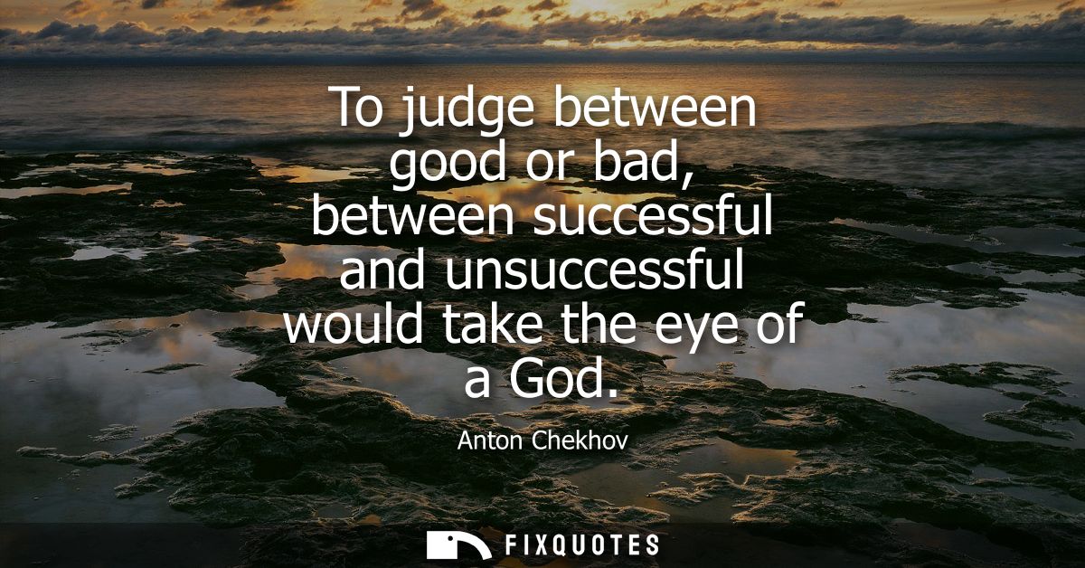 To judge between good or bad, between successful and unsuccessful would take the eye of a God