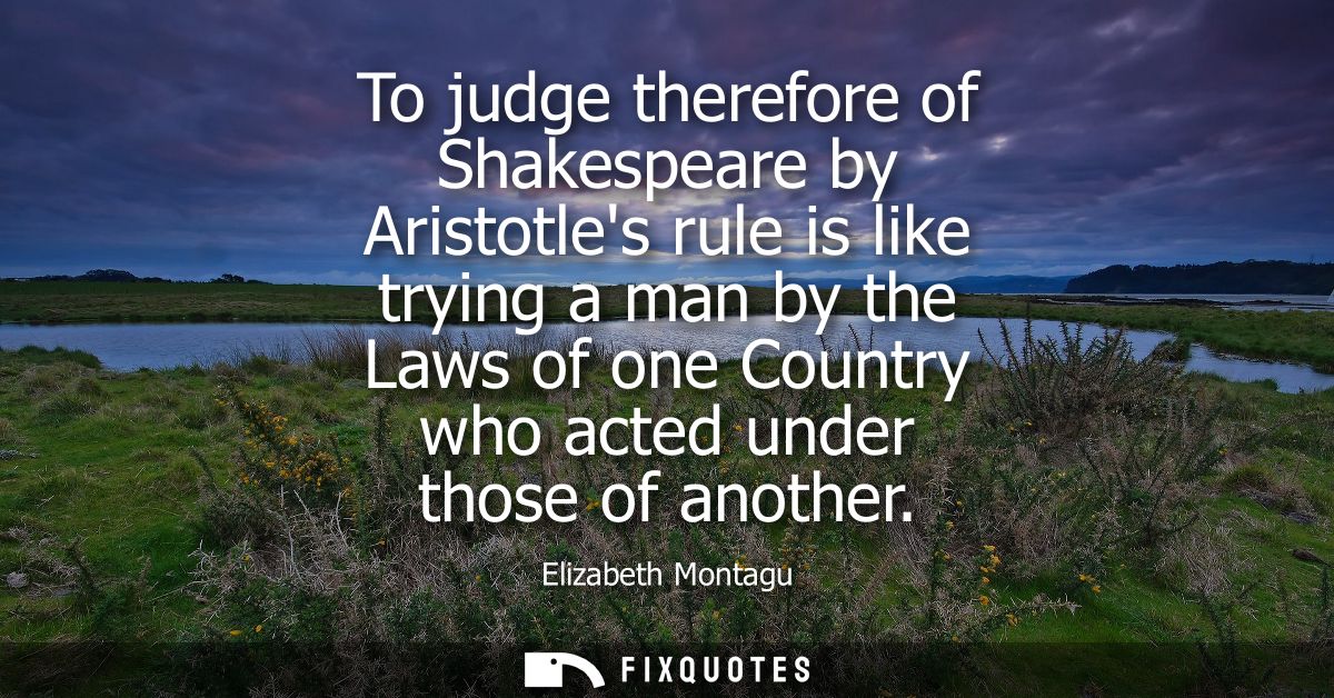 To judge therefore of Shakespeare by Aristotles rule is like trying a man by the Laws of one Country who acted under tho