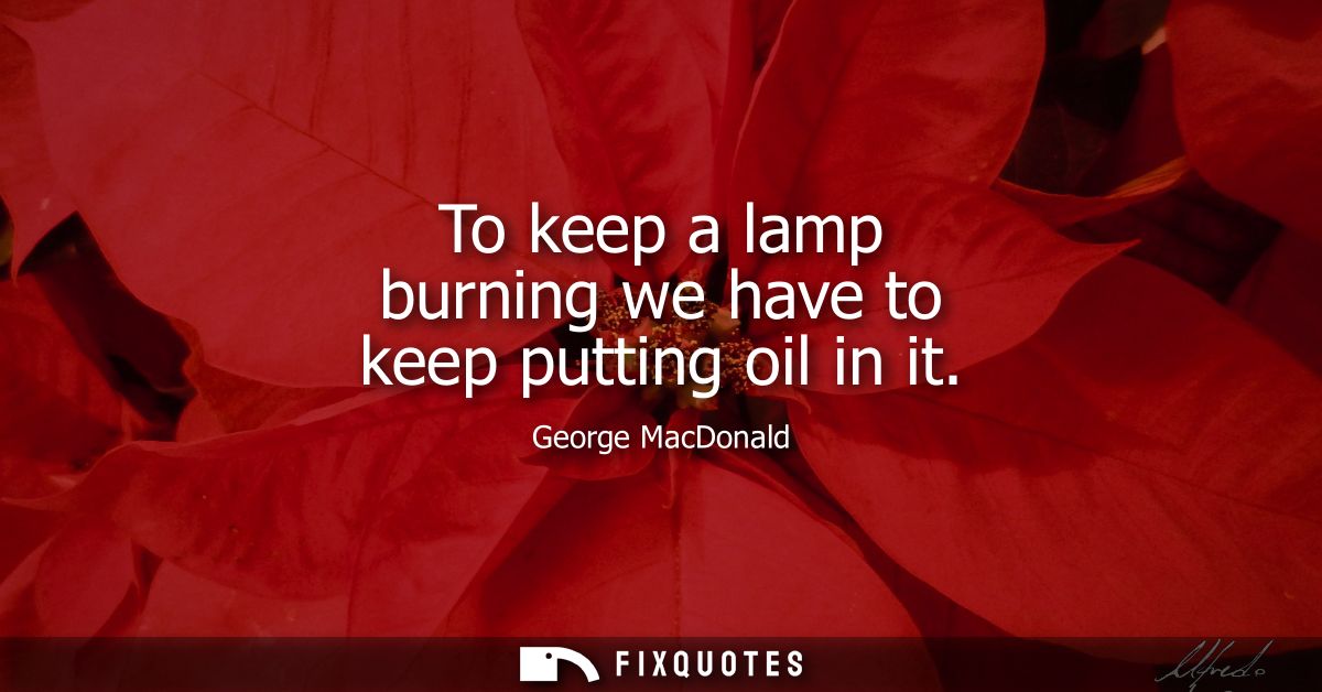 To keep a lamp burning we have to keep putting oil in it