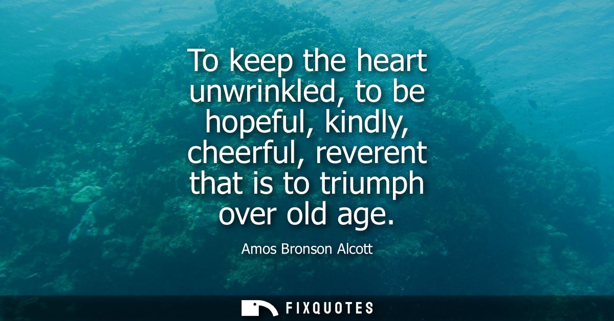 To keep the heart unwrinkled, to be hopeful, kindly, cheerful, reverent that is to triumph over old age