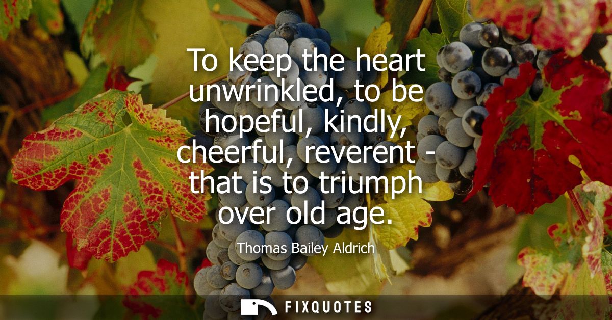 To keep the heart unwrinkled, to be hopeful, kindly, cheerful, reverent - that is to triumph over old age