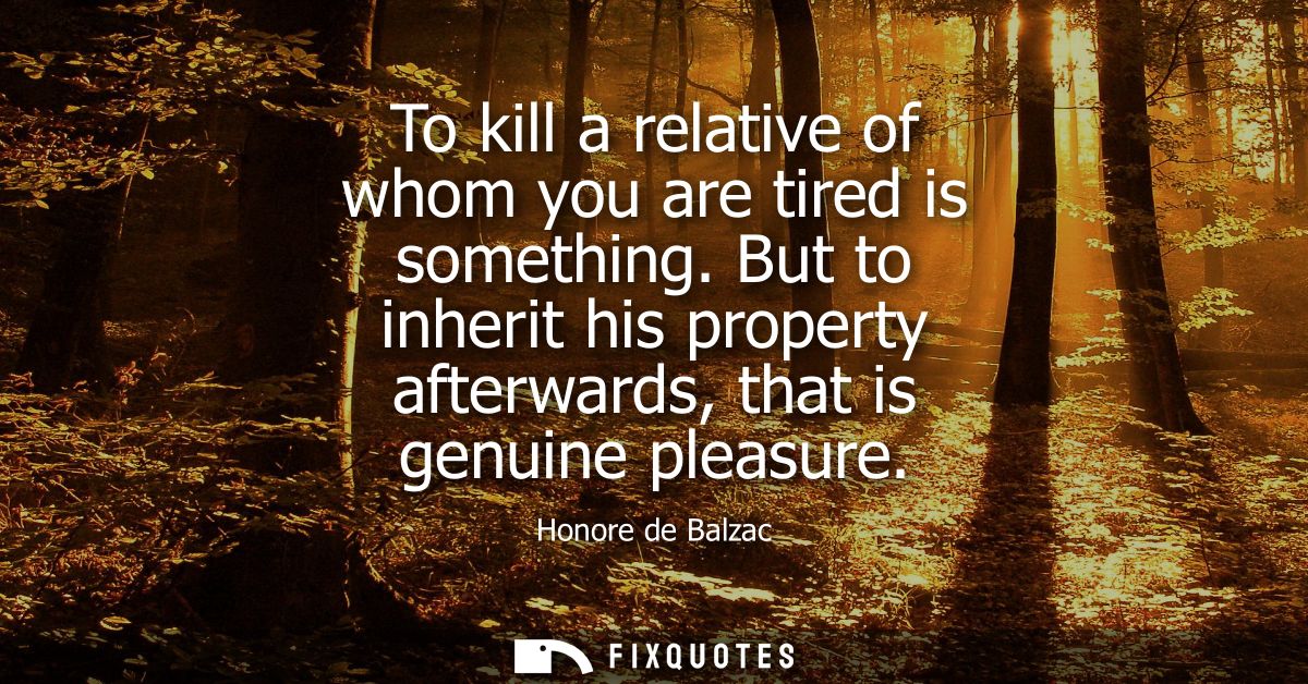 To kill a relative of whom you are tired is something. But to inherit his property afterwards, that is genuine pleasure