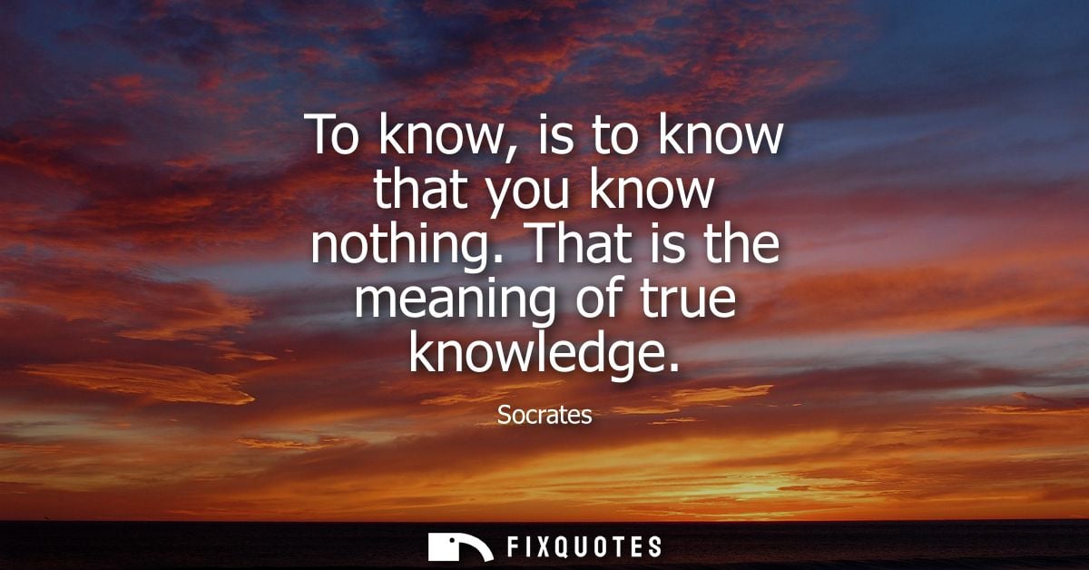 To know, is to know that you know nothing. That is the meaning of true knowledge