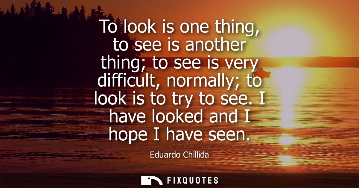 To look is one thing, to see is another thing to see is very difficult, normally to look is to try to see. I have looked