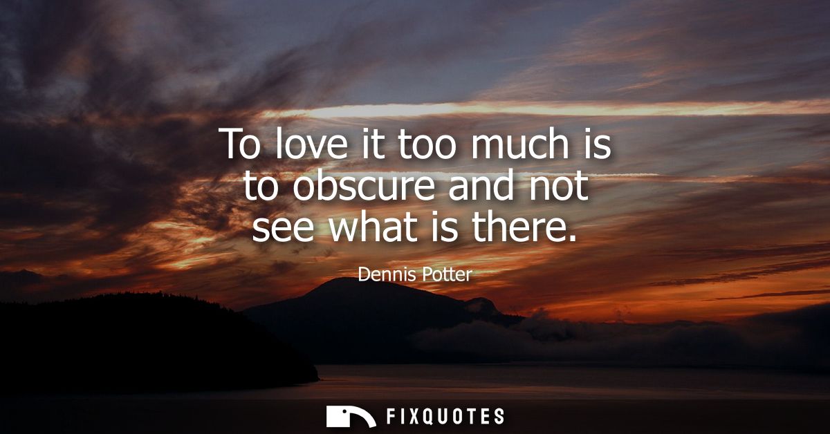 To love it too much is to obscure and not see what is there
