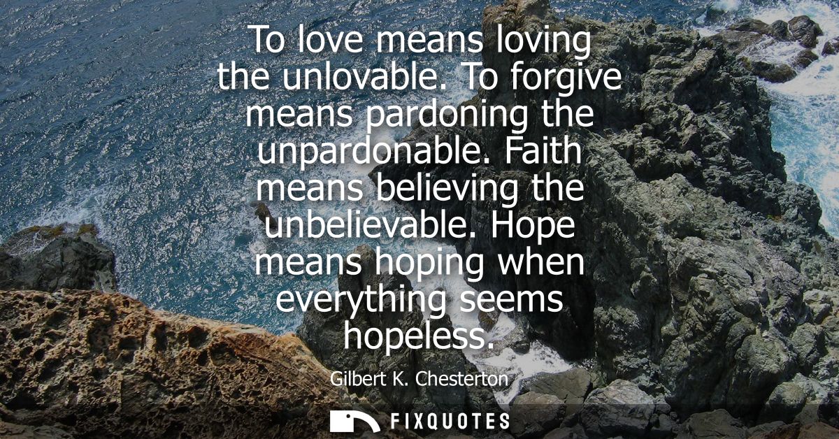 To love means loving the unlovable. To forgive means pardoning the unpardonable. Faith means believing the unbelievable.