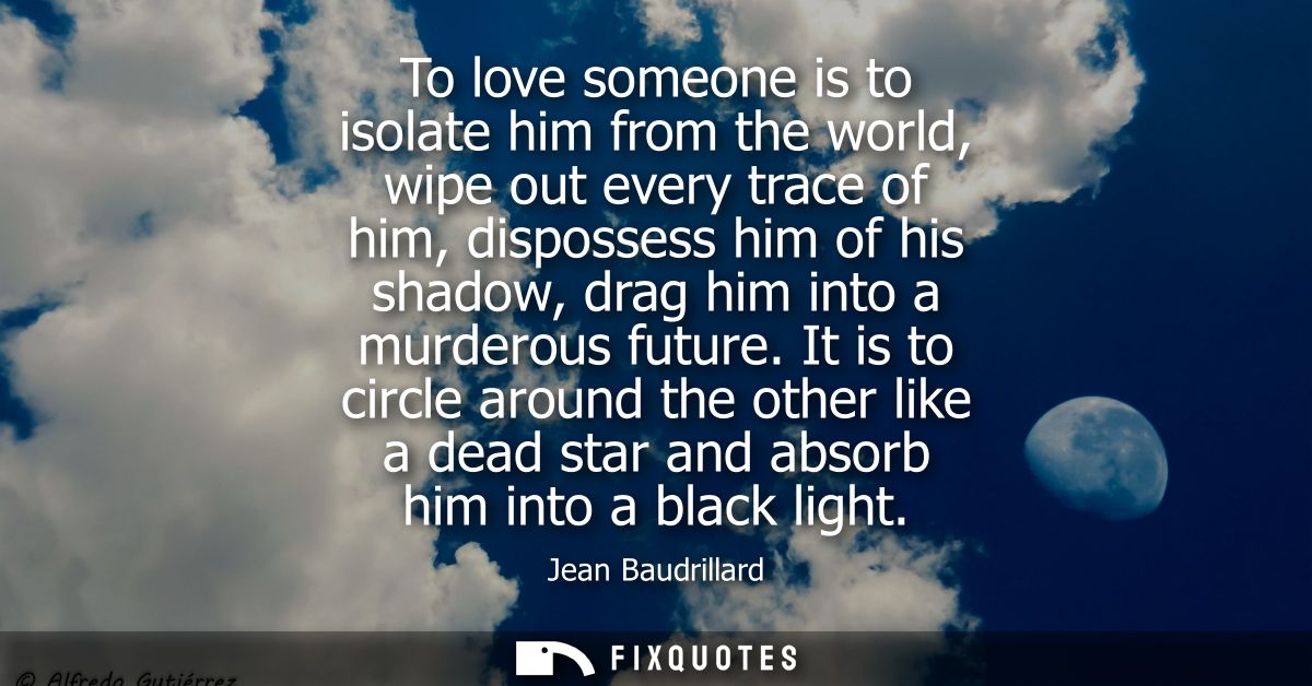 To love someone is to isolate him from the world, wipe out every trace of him, dispossess him of his shadow, drag him in