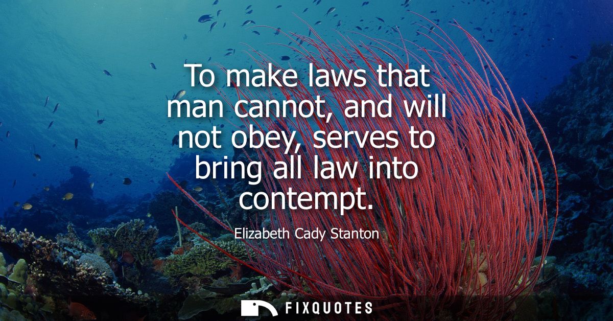 To make laws that man cannot, and will not obey, serves to bring all law into contempt