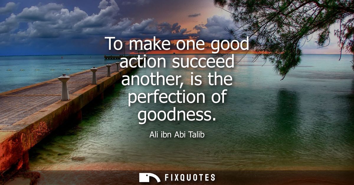 To make one good action succeed another, is the perfection of goodness