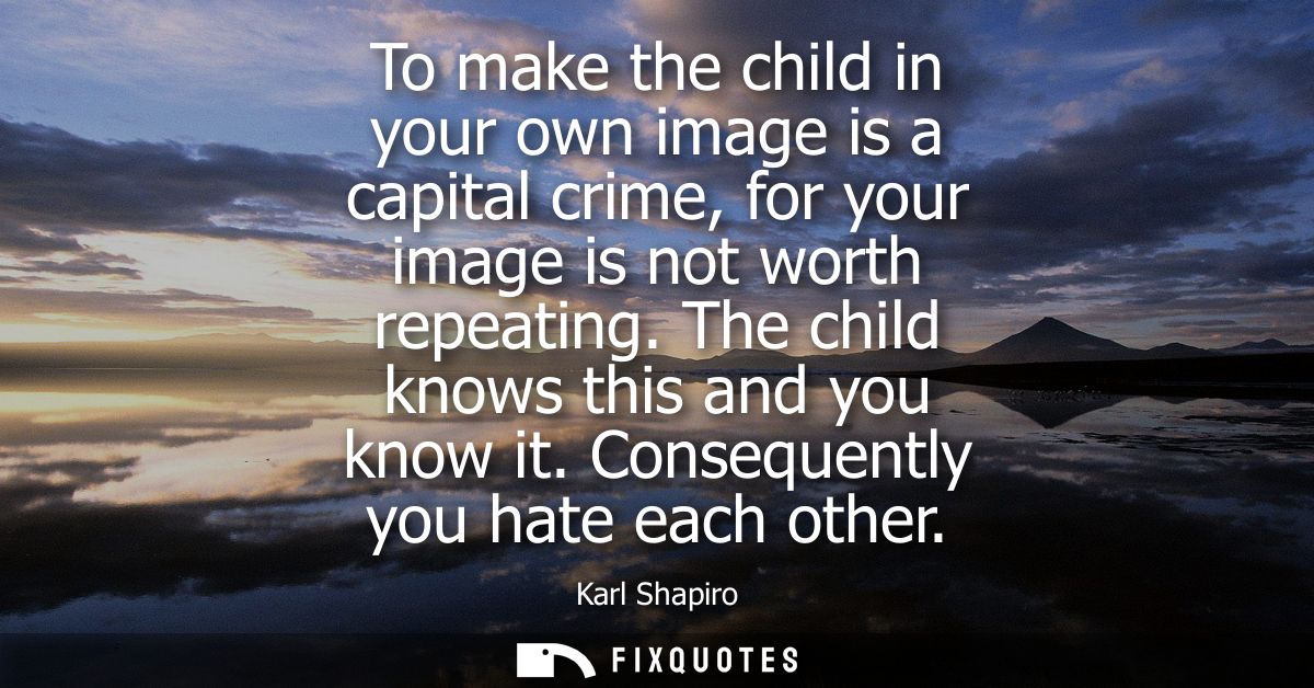 To make the child in your own image is a capital crime, for your image is not worth repeating. The child knows this and 