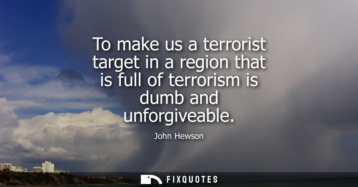 To make us a terrorist target in a region that is full of terrorism is dumb and unforgiveable