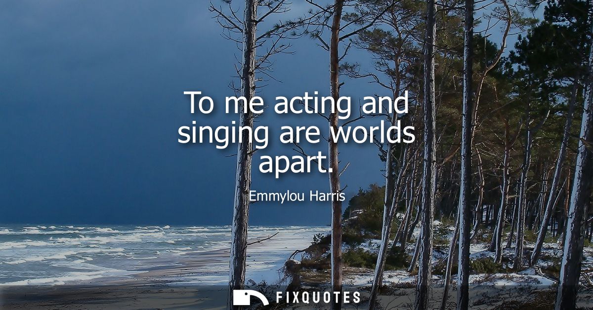 To me acting and singing are worlds apart