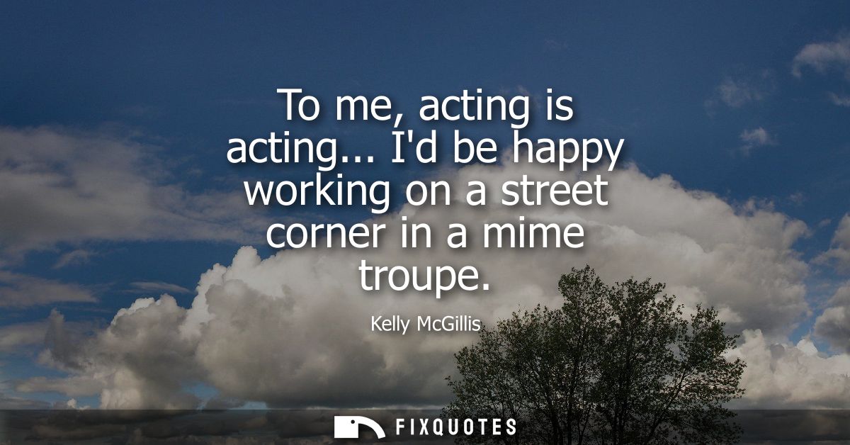 To me, acting is acting... Id be happy working on a street corner in a mime troupe