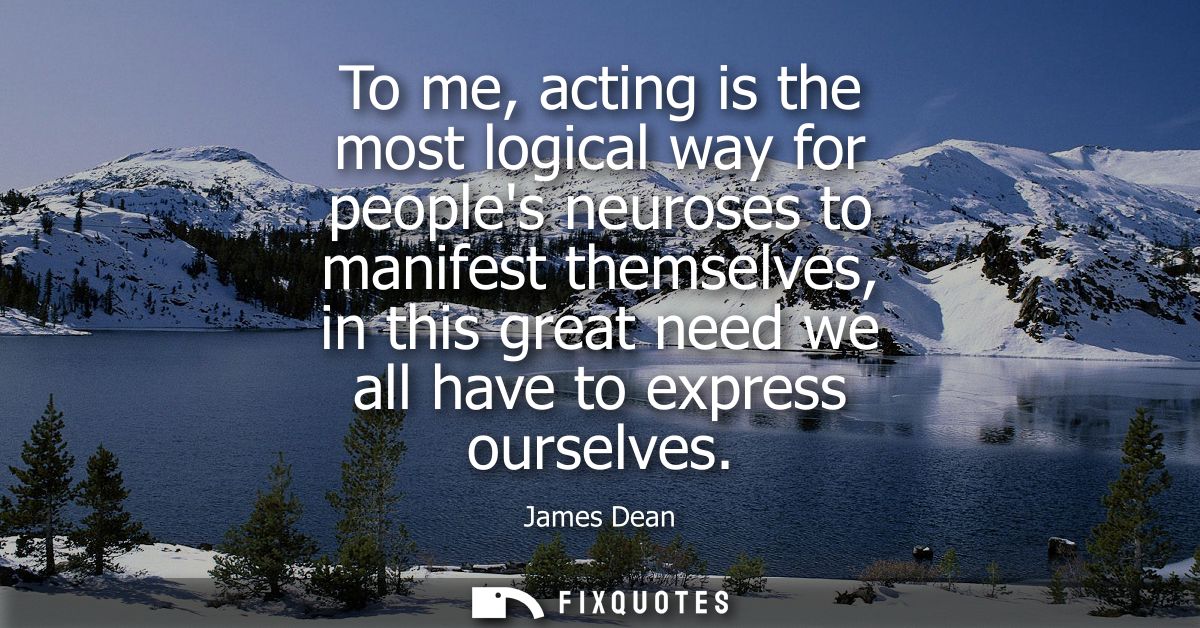 To me, acting is the most logical way for peoples neuroses to manifest themselves, in this great need we all have to exp