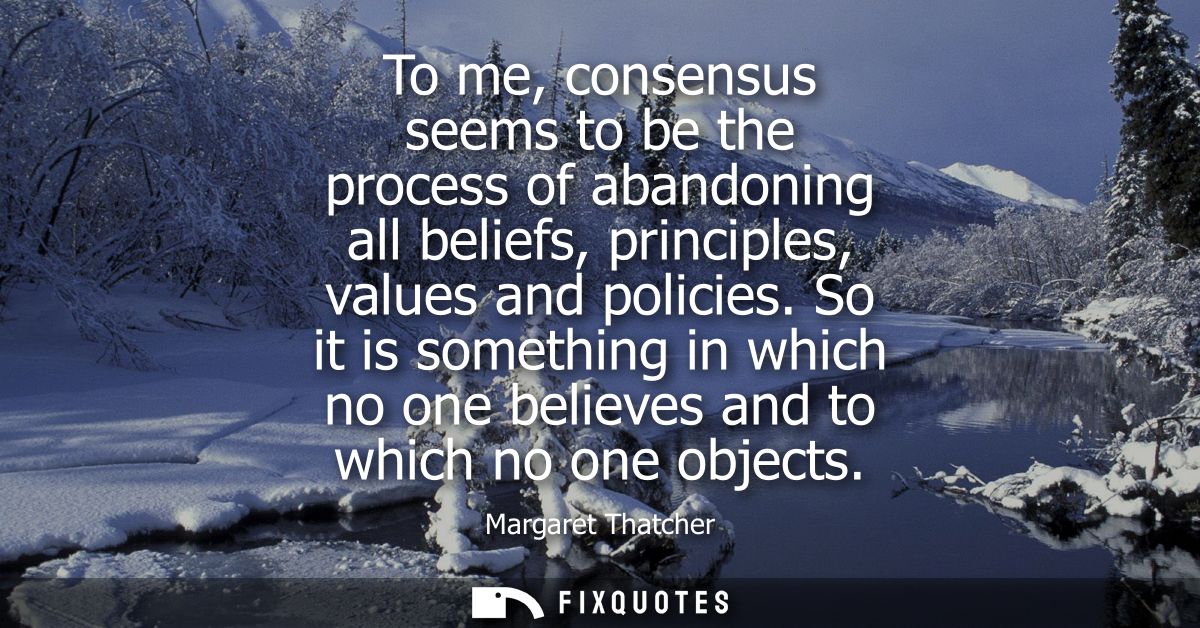 To me, consensus seems to be the process of abandoning all beliefs, principles, values and policies. So it is something 