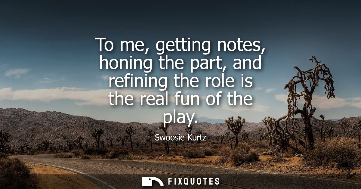 To me, getting notes, honing the part, and refining the role is the real fun of the play