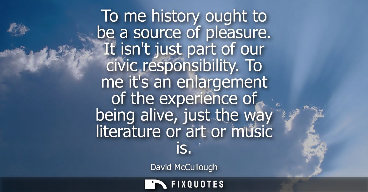 To me history ought to be a source of pleasure. It isnt just part of our civic responsibility. To me its an enlargement 