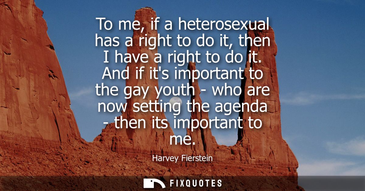 To me, if a heterosexual has a right to do it, then I have a right to do it. And if its important to the gay youth - who