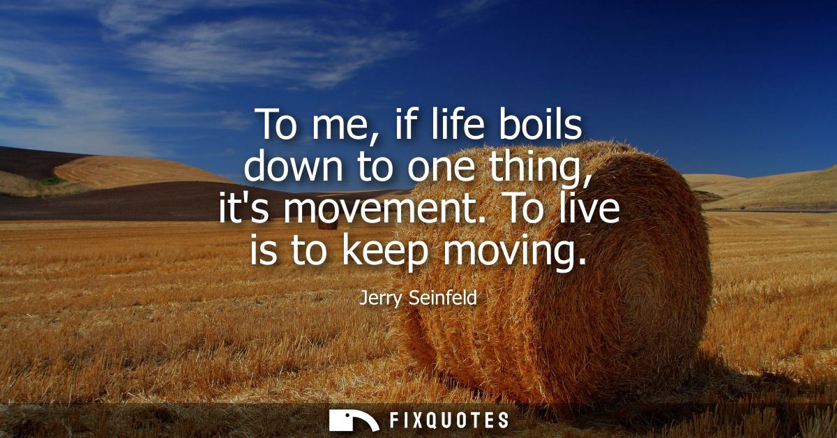 To me, if life boils down to one thing, its movement. To live is to keep moving