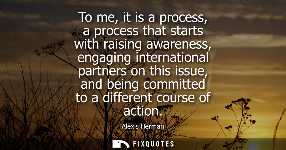 To me, it is a process, a process that starts with raising awareness, engaging international partners on this issue, and