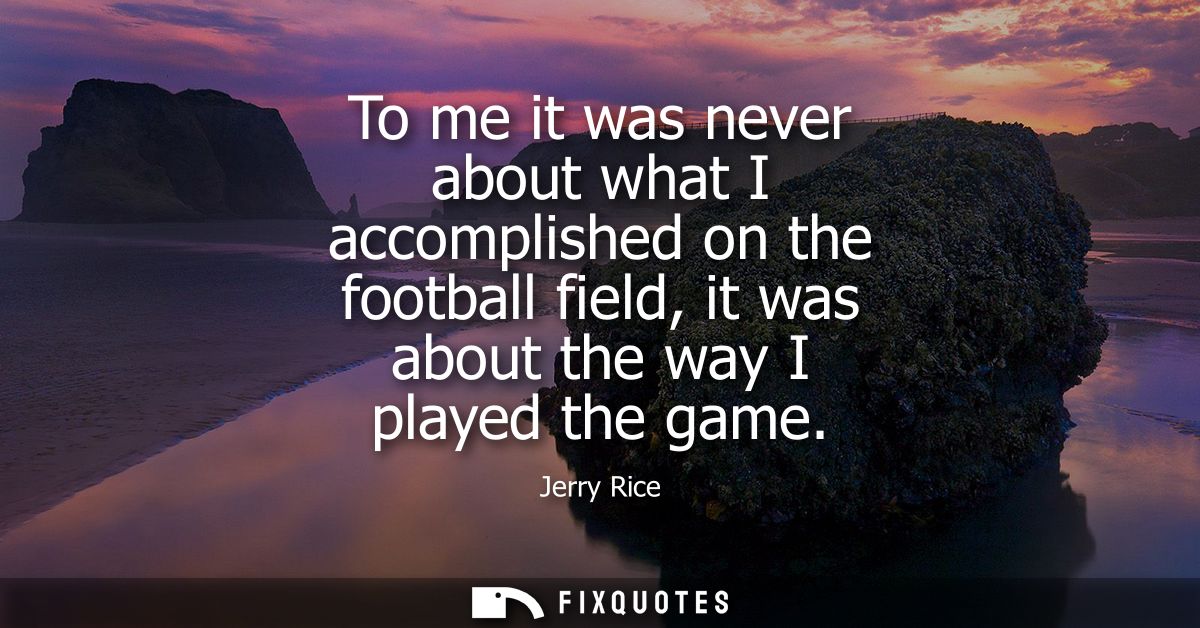 To me it was never about what I accomplished on the football field, it was about the way I played the game